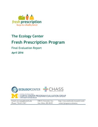 The Ecology Center
Fresh Prescription Program
Final Evaluation Report
April 2016
Email: ssw.ccpeg@umich.edu
Phone: 734-615-3367
1080 S. University Ave.
Ann Arbor, MI 48109
http://ssw.umich.edu/research/curtis
-center/program-evaluation
 