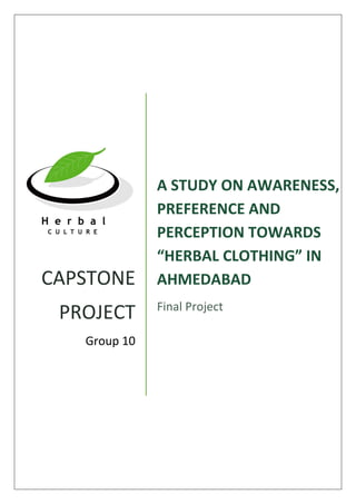 CAPSTONE
PROJECT
Group 10
A STUDY ON AWARENESS,
PREFERENCE AND
PERCEPTION TOWARDS
“HERBAL CLOTHING” IN
AHMEDABAD
Final Project
 