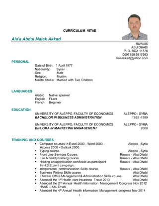 1
CURRICULUM VITAE
Ala'a Abdul Malek Akkad
RUWAIS
ABU DHABI
P. O. BOX 11876
0097150 5917663
alaaakkad@yahoo.com
PERSONAL
Date of Birth: 1 April 1977
Nationality: Syrian
Sex: Male
Religion: Muslim
Marital Status: Married with Two Children
LANGUAGES
Arabic Native speaker
English Fluent
French Beginner
EDUCATION
UNIVERSITY OF ALEPPO, FACULTY OF ECONOMICS ALEPPO - SYRIA
BACHELOR IN BUSINESS ADMINISTRATION 1995 -1999
UNIVERSITY OF ALEPPO, FACULTY OF ECONOMICS ALEPPO - SYRIA
DIPLOMA IN MARKETING MANAGEMENT 2000
TRAINING AND COURSES
 Computer courses in Excel 2000 - Word 2000 - Aleppo - Syria
Access 2000 - Outlook 2000.
 Typing course. Aleppo - Syria
 Front Line Services Course. Ruwais - Abu Dhabi
 Fire & Safety training course. Ruwais - Abu Dhabi
 Holding an appreciation certificate as participant Ruwais - Abu Dhabi
In H.S.E. joint campaign.
 Interpersonal communication Skills course. Ruwais - Abu Dhabi
 Business Writing Skills course Abu Dhabi
 Effective Office Management & Administration Skills course Abu Dhabi
 Attended the 1st Health care Insurance Fraud 2013 Abu Dhabi
 Attended the 2nd Annual Health Information Management Congress Nov 2012
HAAD – Abu Dhabi
 Attended the 4th Annual Health Information Management congress Nov 2014
 