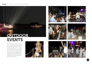 19
Boujis is renowned for hosting and organizing
some of the best outdoor events in London
and internationally, from Ibiza to Barcelona
and Hong Kong. With access to the world’s
best cocktail mixologists, DJs and influential
clientele, outdoor events organized by Boujis
are guaranteed to be groundbreaking affairs.
Boujis has consistently maintained its passion for
fulfilling guest’s wildest party and entertainment
desires – wherever the location.
OUTDOOR
EVENTS
B O U J I S O U T D O O R E V E N T S
 