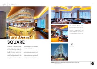 23
and form the backdrop to this comfortable
and visually stunning space.
To the side of the bar, which is manned by
expert mixologists, the W Screening Room
features 39 luxury red-pillar armchairs, and is
entirely suitable for music video screenings
and playbacks, theatre-style lectures, live-
The W Lounge is a secluded and stylishly
designed London Hotel bar which is ideal
for a casual meeting during the day, or for
getting ready to tear up the dance floor at
Wyld Bar in the evening. Opened in 2011,
the lounge features leather Chesterfield
sofas and elegant black marble floors, whilst
sparkling glitter balls exude 5-star elegance
LEICESTER
SQUARE
W L O U N G E
video conferencing, Playstation parties,
press screenings, film clubs and much more.
Part of the W Lounge may also be hired
alongside the Screening Room and set up
for private presentations and informal talks.
ESSENTIALS WHERE: W HOTEL10 WARDOUR STREET LONDON W1D 6QF CAPACITY: 250 UNTIL: 2AM
WWW.WLONDON.COM
 