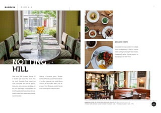 39
Utilising a four-storey space, Bumpkin
Notting Hill boasts a ground-floor brasserie,
a first floor restaurant, two private dining
rooms on the second floor able to cater for
groups of 12 to 180 people, and the Carnival
Room cabaret space on the third floor.
Open since 2006, Bumpkin Notting Hill
is situated just around the corner from
the iconic Portobello Road market and
mixes countryside chic with city glamour.
Seasonality and provenance are always on
the menu at Bumpkin, and the Notting Hill
branch is passionate about serving delicious,
freshly-cooked food, created using carefully-
sourced produce.
NOTTING	
HILL
B U M P K I N
EXCLUSIVE EVENTS
It is possible for larger events to hire multiple
rooms simultaneously, or even to hire the
entire building exclusively for bar mitzvahs,
engagement parties, birthday parties for
large groups, and much more.
ESSENTIALS WHERE: 209 WESTBOURNE PARK ROAD, LONDON, W11 1EA WWW.BUMPKINUK.COM
OPENING TIMES: MONDAY: CLOSED TUESDAY TO SUNDAY: 11AM – 11PM BANK HOLIDAYS: 11AM – 11PM
 