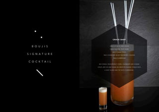 13
B O U J I S
S I G N A T U R E
C O C K T A I L
CRACK BABY
15MLS OF KETEL ONE VODKA
15MLS PASSION FRUIT PURÉE
5MLS GOMME SYRUP
5MLS CHAMBORD (BLACK RASPBERRY LIQUEUR)
10MLS CHAMPAGNE
MIX VODKA, PASSIONFRUIT PURÉE, CHAMBORD AND GOMME
SYRUP, ADD ICE AND SHAKE IN A BOSTON SHAKER. STRAIN INTO
A SHOT GLASS AND TOP WITH CHAMPAGNE.
 