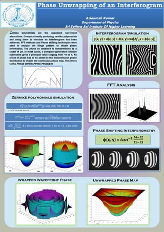 Interferogram SimulationZernike polynomials are the quantized wave-front
aberrations. Computationally producing zernike polynomials
and using them to simulate an interferogram has been
achieved. FFT methods and Phase shifting techniques were
used to analyze the fringe pattern to obtain phase
information. The phase so obtained is indeterminate to a
factor of 2π. In most cases, a computer-generated function
subroutine gives a principal value ranging from −π to π. An
oﬀset of phase has to be added to the discontinuous phase
distribution to obtain the continuous phase map. This refers
to the PHASE UNWRAPPING PROBLEM.
FFT Analysis
Phase Shifting Interferometry
Wrapped Wavefront Phase Unwrapped Phase Map
Phase Unwrapping of an Interferogram
B.Santosh Kumar
Department of Physics
Sri Sathya Sai Institute Of Higher Learning
Zernike polynomials simulation
𝑍 𝑁
𝑚
(ρ,θ)=𝑁 𝑁
𝑚
𝑅|𝑚|
(𝜌) cos m𝜃; for m > 0
• -𝑁 𝑁
𝑚
𝑅|𝑚|
(𝜌) sin m𝜃; for m < 0
𝑅 𝑚
(ρ)=
(−1 𝑠
)(n − s)!
s!*0.5(n + |m|) − s+!*0.5(n − |m|) − s+!
(𝑛−|𝑚|)/2
𝑠=0
𝑁 𝑁
𝑚
= 2(𝑛+1)
1+𝛿 𝑚𝑜
δ is the Kronecker delta (= 1 for m = 0, 0 for m≠0).
g(x, y) = a(x, y) + b(x, y) cos[2𝒇 𝒐x + φ(x, y)]
φ(x, y) = 𝒕𝒂𝒏−𝟏 𝑰𝟒−𝑰𝟐
𝑰𝟏−𝑰𝟑
 