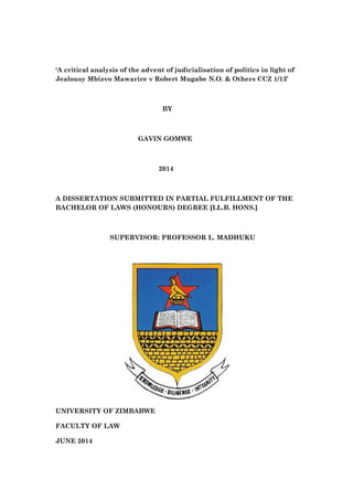‘A critical analysis of the advent of judicialisation of politics in light of
Jealousy Mbizvo Mawarire v Robert Mugabe N.O. & Others CCZ 1/13’
BY
GAVIN GOMWE
2014
A DISSERTATION SUBMITTED IN PARTIAL FULFILLMENT OF THE
BACHELOR OF LAWS (HONOURS) DEGREE [LL.B. HONS.]
SUPERVISOR: PROFESSOR L. MADHUKU
UNIVERSITY OF ZIMBABWE
FACULTY OF LAW
JUNE 2014
 