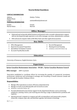 1 | P a g e
Nesrin Helmi Ezzeldeen
CONTACT INFORMATION
Address : Antalya -Turkey
Mobile Phone :
E-Mail : assistant@antalyahomes.net
PERSONALINFORMATION
Gender : Female
Marital Status : Married
Office Manager
 Dedicated and technically skilled business professional with a versatile administrative support
skill set developed through experience as an officemanager, secretary, administrative assistant.
 Offeradvanced computer skills in MS OfficeSuite and other applications/systems.
Key Skills
 OfficeManagement
 Report & Document Preparation
 Spreadsheet & Database Creation
 Accounts Payable/Receivable
 Records Management
 Meeting & Event Planning
 websites control& Follow-up
Education
University of Damascus, English literature, Syria
Experience
Syrian Canadian Businessmen Association - SYCAB / Syrian Canadian Business Council
Office manager 2009- to present
Association established to coordinate efforts for increasing the quantity of commercial, investment,
professional, intellectual and technological exchange and everything of benefit between Canada and
Syria through the Canadian Embassy in Syria
Responsibilities:
 Manage officeoperations to ensure efficiency and productivity
 Manage accounts receivable/payable and reconcileaccounts
 Websites control& Follow-up
 Provideadministrative/secretarial support forthe department/division such as answering
telephones, assisting visitors, and resolving and referring a range of administrative problems and
inquiries.
 Operate personal computer to compose and edit correspondence and memoranda; prepare,
transcribe, compose, type, edit, and distribute agendas and minutes of meetings.
 