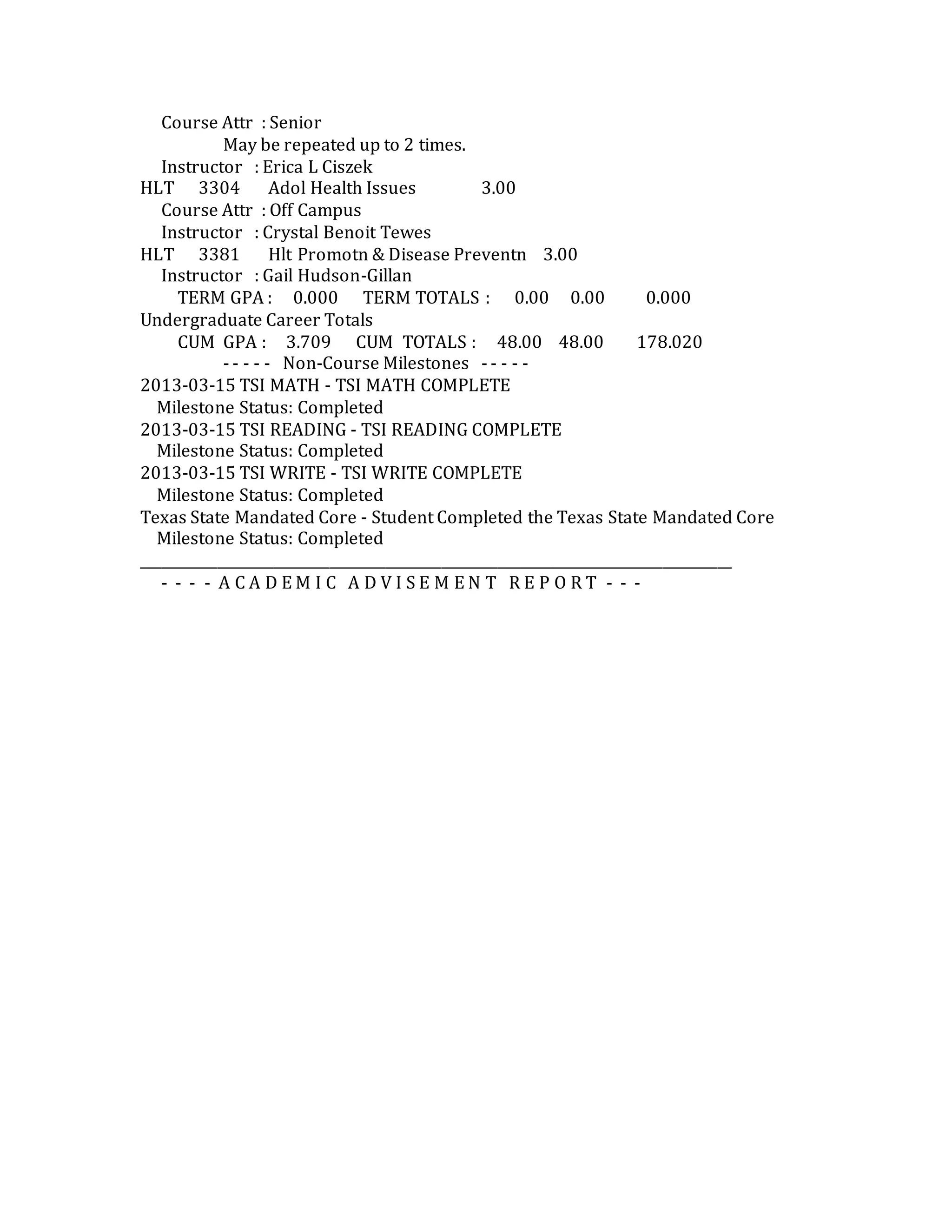 Course Attr : Senior
May be repeated up to 2 times.
Instructor : Erica L Ciszek
HLT 3304 Adol Health Issues 3.00
Course Attr : Off Campus
Instructor : Crystal Benoit Tewes
HLT 3381 Hlt Promotn & Disease Preventn 3.00
Instructor : Gail Hudson-Gillan
TERM GPA : 0.000 TERM TOTALS : 0.00 0.00 0.000
Undergraduate Career Totals
CUM GPA : 3.709 CUM TOTALS : 48.00 48.00 178.020
- - - - - Non-Course Milestones - - - - -
2013-03-15 TSI MATH - TSI MATH COMPLETE
Milestone Status: Completed
2013-03-15 TSI READING - TSI READING COMPLETE
Milestone Status: Completed
2013-03-15 TSI WRITE - TSI WRITE COMPLETE
Milestone Status: Completed
Texas State Mandated Core - Student Completed the Texas State Mandated Core
Milestone Status: Completed
_____________________________________________________________________________________
- - - - A C A D E M I C A D V I S E M E N T R E P O R T - - -
 