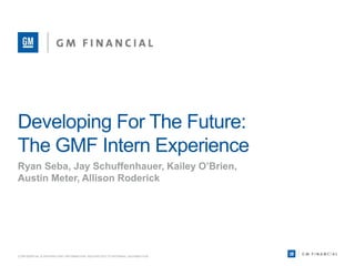 Developing For The Future:
The GMF Intern Experience
Ryan Seba, Jay Schuffenhauer, Kailey O’Brien,
Austin Meter, Allison Roderick
CONFIDENTIAL & PROPRIETARY INFORMATION. RESTRICTED TO INTERNAL DISTRIBUTION.
 