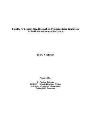 Equality for Lesbian, Gay, Bisexual, and Transgendered Employees
in the Modern American Workplace
By Eric J. Roberson
Prepared for:
Dr. Patricia Golemon
ENG 3371 – Public Relations Writing
University of Houston – Downtown
Spring 2009 Semester
 