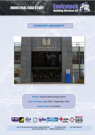 INDUSTRIAL CASE STUDY
Unit 2, The Courtyard, Roman Way, Coleshill, B46 1HQ Tel: 0845 671 8271 Fax: 01675 466 571
www.envirotechltd.co.uk info@envirotechltd.co.uk
COVENTRY UNIVERSITY
Project: Charles Ward Energy Centre
Date of Project: June 2014 - September 2014
Project Value: £2.2million
 