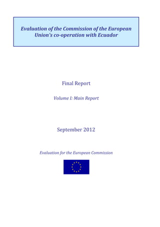 Evaluation of the Commission of the European
Union’s co-operation with Ecuador
Final Report
Volume I: Main Report
September 2012
Evaluation for the European Commission
 