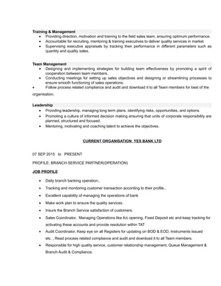 Training & Management
• Providing direction, motivation and training to the field sales team, ensuring optimum performance.
• Accountable for recruiting, mentoring & training executives to deliver quality services in market.
• Supervising executive appraisals by tracking their performance in different parameters such as
quantity and quality sales.
Team Management
• Designing and implementing strategies for building team effectiveness by promoting a spirit of
cooperation between team members.
• Conducting meetings for setting up sales objectives and designing or streamlining processes to
ensure smooth functioning of sales operations.
• Follow process related compliance and audit and download it to all Team members for best of the
organisation.
Leadership
• Providing leadership, managing long term plans, identifying risks, opportunities, and options.
• Promoting a culture of informed decision making ensuring that units of corporate responsibility are
planned, structured and focused.
• Mentoring, motivating and coaching talent to achieve the objectives.
CURRENT ORGANISATION: YES BANK LTD
07 SEP 2015 to PRESENT
PROFILE: BRANCH SERVICE PARTNER(OPERATION)
JOB PROFILE
• Daily branch banking operation..
• Tracking and monitoring customer transaction according to their profile..
• Excellent capability of managing the operations of bank
• Make work plan to ensure the quality services.
• Insure the Branch Service satisfaction of customers.
• Sales Coordinator, Managing Operations like A/c opening, Fixed Deposit etc and keep tracking for
activating these accounts and provide resolution within TAT
• Audit Coordinator, Keep eye on all Registers for updating on BOD & EOD, Instruments Issued
etc. , Read process related compliance and audit and download it to all Team members.
• Responsible for high quality service, customer relationship management, Queue Management &
Branch Audit & Compliance.
 
