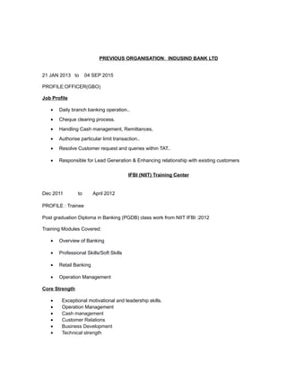 PREVIOUS ORGANISATION: INDUSIND BANK LTD
21 JAN 2013 to 04 SEP 2015
PROFILE:OFFICER(GBO)
Job Profile
• Daily branch banking operation..
• Cheque clearing process.
• Handling Cash management, Remittances,
• Authorise particular limit transaction..
• Resolve Customer request and queries within TAT..
• Responsible for Lead Generation & Enhancing relationship with existing customers
IFBI (NIIT) Training Center
Dec 2011 to April 2012
PROFILE : Trainee
Post graduation Diploma in Banking (PGDB) class work from NIIT IFBI :2012
Training Modules Covered:
• Overview of Banking
• Professional Skills/Soft Skills
• Retail Banking
• Operation Management
Core Strength
• Exceptional motivational and leadership skills.
• Operation Management
• Cash management
• Customer Relations
• Business Development
• Technical strength
 