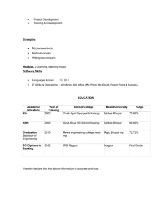 • Project Development
• Training & Development
Strengths
• My perseverance,
• Meticulousness,
• Willingness to learn.
Hobbies : Learning, listening music
Software Skills
• Languages known : C, C++
• IT Skills & Operations : Windows, MS office (Ms Word, Ms Excel, Power Point & Access).
EDUCATION
Academic
Milestone
Year of
Passing
School/College Board/University %Age
Xth 2003 Vivek Jyoti Gyanpeeth Katangi Mpbse Bhopal 75.66%
XIIth 2005 Govt. Boys HS School Katangi Mpbse Bhopal 86.66%
Graduation
Bachelor of
Engineering
2010 Rewa engineering college rewa
mp
Rgtu Bhopal mp 72.72%
PG Diploma in
Banking
2012 IFBI Nagpur Nagpur First Grade
I hereby declare that the above information is accurate and true.
 