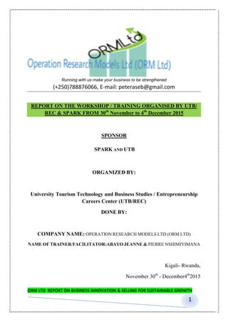 ORM LTD REPORT ON BUSINESS INNOVATION & SELLING FOR SUSTAINABLE GROWTH
1
Running with us make your business to be strengthened
(+250)788876066, E-mail: peteraseb@gmail.com
REPORT ON THE WORKSHOP / TRAINING ORGANISED BY UTB/
REC & SPARK FROM 30th
November to 4th
December 2015
SPONSOR
SPARK AND UTB
ORGANIZED BY:
University Tourism Technology and Business Studies / Entrepreneurship
Careers Center (UTB/REC)
DONE BY:
COMPANY NAME: OPERATION RESEARCH MODELS LTD (ORM LTD)
NAME OF TRAINER/FACILITATOR:ABAYO JEANNE & PIERRE NSHIMIYIMANA
Kigali- Rwanda,
November 30th
- December4th
2015
 