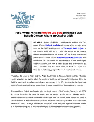   	
   	
  
Media	
  Contact:	
  	
  
Julia	
  Bishop	
  Cross	
  
	
   	
   	
   	
   	
   	
   	
   314.681.2094	
  
Julia@pr-­‐catalyst.com	
  
	
   	
   	
   	
   	
   	
   	
   	
   	
  
	
  
Tony Award Winning Norbert Leo Butz to Release Live
Benefit Concert Album on October 19th
ST. LOUIS (October 13, 2014) — Broadway star and two-time Tony
Award Winner, Norbert Leo Butz, will release a live recorded album
from his May 2013 benefit concert for The Angel Band Project, at
the Sheldon Music Hall in St. Louis. The album will be released
through Broadway Records on October 19th
and is now available for
pre-order on its music store at www.BroadwayRecords.com. Also
on October 19th
, the album will be available on iTunes and for pre-
order on Amazon.com with a retail release date of November 11,
2014. Proceeds from the album sales will fund The Angel Band
Project’s music therapy program for survivors of sexual violence.
“Music has the power to heal,” said The Angel Band Project co-founder, Rachel Ebeling. “There’s a
reason we put on our favorite album for comfort or a pick-me-up when we’re feeling low. Given the
fact that someone is sexually assaulted every two minutes in the U.S., we are using the therapeutic
power of music as a healing tool for survivors of sexual assault in their journey towards healing.”
The Angel Band Project was founded after the tragic murder of Butz’s sister, Teresa, in July 2009.
An intruder broke into the home she shared with her partner, Jennifer Hopper. Hopper and Butz
were both brutally attacked but Hopper survived. Soon after the horrific event, friends and family of
the pair released a benefit album to support and help ease the suffering of sexual violence survivors.
Based in St. Louis, The Angel Band Project has grown into a non-profit organization whose mission
is to promote healing and to cultivate empathy for survivors of sexual violence through music.
 