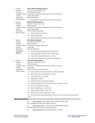 Hamdy Waheed Mohamed email:hamdy_4_85@hotmail.com
Senior Electrical Engineer Mob: +966541840640
3. Position: Senior Electrical Design Engineer
Duration: Dec. 2013 – Mar. 2014 (0.2 yrs)
Company: Mtmm Mott MacDonald’s
Company Industry: Consulting (IT, Engineering, Management, Science & Technical)
Location Jeddah-Saudi Arabia
Department: Design Department
Design Projects:
11. Hempel Factory-Jeddah (Second Industrial City-Jeddah).
4. Position: Electrical Design Engineer
Duration: May 2012 – Nov. 2013 (1.5 yrs)
Company: MBS Consultants
Company Industry: Consulting (IT, Engineering, Management, Science & Technical)
Location Riyadh-Saudi Arabia
Department: Electrical Design Department
Design Projects:
12. Debba Residential compound.
13. Riyadh Festival yards.
14. Faculty of Basic Science-Dammam (Dammam University).
5. Position: Site Electrical Engineer
Duration: Apr. 2009 - May 2012 (3.1 yrs)
Company: Arab Contractors
Company Industry: Construction / Building / Engineering
Location Cairo-Egypt
Department: Electrical Department
Executed and
supervised
Projects:
15. Cairo Plaza High Rise Building-ALAHLY bank-Cairo
16. King Fahd hospital (El Kaser El Ainy Projects)-Cairo
17. Cinema Work shop Extension building – Giza
18. Central Library project (Cairo university projects)-Giza.
6. Position: Electrical Design Engineer
Duration: Aug. 2007 – Apr. 2009 (1.7 yrs)
Company: Allied Consultants
Company Industry: Consulting (IT, Engineering, Management, Science & Technical)
Location Cairo-Egypt
Department: Electromechanical Design Department
Design Projects:
19. Lot E3 commercial & high Rise Building –Jeddah gate project.
20. Resort cove town center health club – Jeddah.
21. Arkan Ware houses – Abu Dhabi.
22. AMWAJ Hotel – Bahrain.
23. Dalkia DCP (District Cooling Plant)-Bahrain.
24. Pyramids heights (infra structure works for the community) –Cairo.
25. Up town Cairo (ARURA VILLAGE).
26. Greek village (Marassi) – North Cost.
27. Catania village (Marassi) – North Cost.
28. EIM New service center-Abu Rawash –Cairo.
29. Cairo Plaza High Rise Building-ALAHLY bank (39 floors Al-Ahly Bank Head quarter)-
Cairo.
FREELANCE PROJECTS:
30. Shop Drawings RTCC- Riyadh Public Transport Control Center
(Control Building of Riyadh Metro) (BIM Consultant).
31. Shop Drawings NCCB – National Control Center Building (Control
Building of National Grid Company) (BIM Consultant).
32. Shop Drawings Riyadh Park Mall (Al-Aman - Company).
 