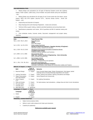 Hamdy Waheed Mohamed email:hamdy_4_85@hotmail.com
Senior Electrical Engineer Mob: +966541840640
JOB RESPONSIBILITIES:
 Making Design and calculations for all types of Electrical Systems works like (Lighting
system, Power system, Cable sizing, Circuit breaker and panel boards sizing and calculations
…etc).
 Making Design and calculations for all types of Low Current works like (Fire Alarm, sound
system, MATV and IPTV system ,Security CCTV , Security Access Control , Nurse Call
System……etc).
 Supervising and Execution of projects.
 Shop Drawings & As built Drawings Preparation , review and correction.
 Technical office support making, material submittal Quotations and pricing break down.
 Specifications preparation and review , Bill of quantities and Bill of materials making and
review.
 Time schedules review, Invoices review, Document management and project status
reporting.
TRAININGS/SEMINARS
Date Topic/Course Title
Feb 1, 2015- Mar 5, 2015 Revit MEP 2015
ADMS
Revit MEP Design
Jun 2, 2011- Jun 30, 2011 Power system harmonics
Society of Electrical Engineers- Egyptian Society of Engineers
Harmonic Causes, analysis and solutions
Oct 1, 2010- Oct 10, 2010 Operational and functional principles of protective devices
Loughborough College
Protection Devices operation and functions
Jul 4, 2006- Jul 31, 2006 Microcontroller Atmel
High Tech. Center-Faculty of Engineering - Cairo University
Micro-controller programming
Jul 1, 2006- Jul 20, 2006 PLC & Classic Control
Jelecom Engineering
PLC Design , programming and operation
Oct. 1, 2011- Oct. 28, 2011 Over head transmission line
Business Integrated Solutions Company
Overhead Transmission Lines Design and construction (cables and Towers)
SKILLS ( 5: Expert , 1 : Poor)
Skill
Level of
Proficiency
Remarks
1 Electrical Design 5 - Expert From Concept design stage, Design Development, final design, tender
drawings and up to shop drawings preparations and review.
2 Lighting Calculation 5 - Expert Indoor Lighting and Outdoor Lighting Calculations and Design
3 Power Consumption
and Load analysis
5 - Expert Using Programs and manual way
4 Dialux Program
4.12
5 - Expert For Lighting Calculations
5 Etap and Ecodial 5 - Expert For load analysis, load calculations , voltage drop and short circuit calculations
6 Microsoft Office 5 - Expert
7 AutoCAD 2015 5 - Expert
8 Revit MEP 2015 4 - Advanced
Languages ( 5: Expert , 1 : Poor)
Language
Level of
Proficiency
1 Arabic 5 – Mother
Tongue
2 English 4 - Expert
PERSONAL CHARACTERISTICS
 Highly Communications Skills.
 Ability to work under pressure and make quick decisions.
 Creativity & Leadership.
References available upon request
 