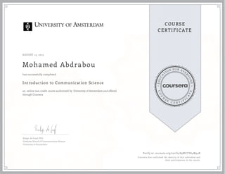 EDUCA
T
ION FOR EVE
R
YONE
CO
U
R
S
E
C E R T I F
I
C
A
TE
COURSE
CERTIFICATE
AUGUST 13, 2015
Mohamed Abdrabou
Introduction to Communication Science
an online non-credit course authorized by University of Amsterdam and offered
through Coursera
has successfully completed
Rutger de Graaf, PhD
Graduate School of Communication Science
University of Amsterdam
Verify at coursera.org/verify/89WCCD84M94N
Coursera has confirmed the identity of this individual and
their participation in the course.
 