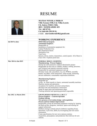 RESUME
MATIAS NOYOLA MORAN
Villa Yarana 3150, Col. Villas Loreto
Cd. Juárez 32465, Chih.
RFC: NOMM 630201 493
Tel. 682 07 81.
Cel. 044 656 299 99 91.
e-mail: nuevosolterode48@gmail.com
WORKING EXPERIENCE
Jul 2015 to date IIMCO/Davol Surgical.
Automation Engineer.
Responsible of
Installation of automation equipment for:
Cateter Production Line.
Mix Preparation Room
Distillation Unit
Tank Farm.
Sensors, drives, motors, transmitters, control panels. All of them in
Class1 Div1 Explsion proof area
Mar 2014 to Jun 2015 FEDERAL MOGUL LIGHTING
Manufacturing - Process Engineer
Startup for LED automotive ambient illumination project
Responsible for first runs to validate: Product, tooling, processes,
and Technical and operative personal training
Responsible for automated equipment start up
Develop visual, aids, procedures, Lay out, PFMEA, assembly
boards, test tables, work instructions, setup records, measuring
devices calibration, consumables requirement definition.
Manufacturing Engineer
Resposible for:
Avilla, In. Plant transfer to Juarez, automated assembly machines
Machine startup and optimation.
Acceptance for machine, processes and products.
Develop work and maintenance instructions
Setup for spare parts and maintenance plans.
Training technical and operating personell responsible
Dec 2012 to March 2014 GRUPO DEKKO MEXICO S.A. DE C.V
Process Engineer – Controls Specialist
Problem Solving
New process or test station design and acquisition.
Process and test stations improvement
Responsible to keep all automated equipment running by keeping
the back up files, programs, interfaces, spares and training for
support technicians.
Problem solving to attend critical conditions regarding Scrap,
Downtime, Cycle time, (KPI), by investigating and root causes
elimination.
Create specifications for new test or process stations.
Acquisition, preaceptance and production floor delivery for new
stations.
M. Noyola Resume 1 of 6
 