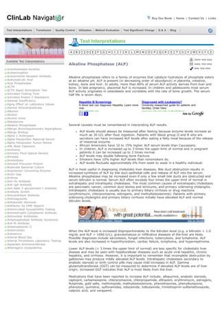 Buy Our Book | Home | Contact Us | Links


Test Interpretations   Transfusion   Quality Control   Utilization   Method Evaluation       Test Significant Change   Q&A       Blog




                                               Alkaline Phosphatase (ALP)
Acanthamoeba Keratitis
Acetaminophen
Acetylcholine Receptor Antibody                Alkaline phosphatase refers to a family of enzymes that catalyze hydrolysis of phosphate esters
Acetylsalicylic Acid                           at an alkaline pH. ALP is present (in decreasing order of abundance) in placenta, intestine,
Acid Phosphatase                               kidney, bone and liver. In adults, more than 80% of serum ALP activity derives from liver and
ACTH                                           bone. In late pregnancy, placental ALP is increased. In children and adolescents most serum
ACTH Rapid Stimulation Test                    ALP activity originates in osteoblasts and correlates with the rate of bone growth. The serum
Activated Clotting Time                        half life is seven days.
Activated Protein C Resistance
Adrenal Insufficiency
                                                       Hepatitis B Screenings                             Diagnosed with Leukaemia?
Aging Effect on Laboratory Values                      A blood test can diagnosis Hepatitis. Learn more   University researched guide for patients and
Alanine Aminotransferase                               now.                                               families. Order Here
Albumin                                                HepatitisInfo org                                  www ipp-shr cqu edu au/bookshop/
Alcohol
Alcohol Urine
Aldosterone
Alkaline Phosphatase                           Several caveats must be remembered in interpreting ALP results.
Allergic Bronchopulmonary Aspergillosis
Allergy Workup                                         ALP levels should always be measured after fasting because enzyme levels increase as
Alpha 1 Antitrypsin                                    much as 30 U/L after food ingestion. Patients with blood group O and B who are
Alpha Fetoprotein Maternal Serum                       secretors can have increased ALP levels after eating a fatty meal because of the release
Alpha Fetoprotein Tumor Marker                         of intestinal enzyme.
AML Blast Clearance                                    African Americans have 10 to 15% higher ALP serum levels than Caucasians.
Ammonia                                                In children, ALP is increased up to 3 times the upper limit of normal and in pregnant
Amniotic Fluid Optical Density                         patients it can be increased up to 2 times normal.
Amylase                                                ALP levels may double following bone fracture.
Amyloidosis                                            Smokers have 10% higher ALP levels than nonsmokers do.
Amyloid Precursor Protein                              ALP levels fluctuate approximately 6% from week to week in a healthy individual.
Anaerobe Bacterial Culture
Angiotensin Converting Enzyme                  ALP is most useful in diagnosing cholestatic liver diseases. Bile duct obstruction results in
Anion Gap                                      increased synthesis of ALP by bile duct epithelial cells and release of ALP into the serum.
Anthrax                                        Alkaline phosphatase may be increased even if only a few small bile ducts are obstructed and
Anti-Hu Antibody                               serum bilirubin is normal. Serum ALP often exceeds four times the upper limit of normal in
Anti-IgA Antibody                              extrahepatic and intrahepatic cholestasis. The most common causes of extrahepatic cholestasis
Anti-beta-2-glycoprotein I Antibody            are pancreatic cancer, common duct stones and strictures, and primary sclerosing cholangitis.
Antibody Screen                                Intrahepatic cholestasis is usually due to primary biliary cirrhosis or drug reactions
Anticardiolipin Antibody                       (erythromycin, chlorpromazine, estrogens, and methyltestosterone). Patients with primary
Anticoagulants                                 sclerosing cholangitis and primary biliary cirrhosis initially have elevated ALP and normal
Antidiuretic Hormone                           bilirubin levels.
Antifactor Xa LMW Heparin
Antimicrobial Susceptibility Testing
Antineutrophil Cytoplasmic Antibody
Antinuclear Antibodies
Antiphospholipid Antibody Syndrome                     www.XCell-Center.com/Treatm_Results                                                     Ads by Google
Anti-Ri Antibody
Antistreptolysin O
Antithrombin                                   When the ALP level is increased disproportionately to the bilirubin level (e.g. a bilirubin < 1.0
Arenavirus                                     mg/dL and ALP > 1000 U/L), granulomatous or infiltrative diseases of the liver are likely.
Arterial Blood Gas                             Possible diagnoses include sarcoidosis, fungal infections, tuberculosis, and lymphoma. ALP
Arterial Thrombosis Laboratory Testing         levels are also increased in hyperthyroidism, cardiac failure, lymphoma, and hypernephroma.
Aspartate Aminotransferase
Atherogenic Dyslipidemia                       Lower ALP levels (< 3 times the upper limit of normal) are less specific for cholestatic liver
                                               disease and may be seen with hepatocellular diseases such as acute viral hepatitis, chronic
                                               hepatitis, and cirrhosis. However, it is important to remember that incomplete obstruction by
                                               gallstones may produce mildly elevated ALP levels. Intrahepatic cholestasis secondary to
                                               anabolic steroids or birth control pills may cause mild increases in ALP. Gamma
                                               glutamyltransferase (GGT) can be measured to determine if elevated ALP levels are of liver
                                               origin; increased GGT indicates that ALP is most likely from the liver.

                                               Medications that have been reported to increase ALP include; allopurinol, anabolic steroids,
                                               captopril, carbamazepine, chlorpromazine, chlorpropamide, diltiazem, erythromycin, estrogens,
                                               flutamide, gold salts, methimazole, methyltestosterone, phenothiazines, phenylbutazone,
                                               phenytoin, quinidine, sulfonamides, tolazamide, tolbutamide, trimethoprim-sulfamethoxazole,
                                               valproic acid, and verapamil.
 
