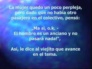 La mujer quedo un poco perpleja, pero dado que no había otro pasajero en el colectivo, pensó: „ Ma si, o.k. -  El hombre es un anciano y no pasará nada!“,  Así, le dice al viejito que avance en el tema.  