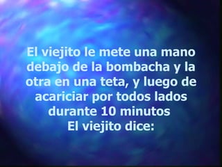 El viejito le mete una mano debajo de la bombacha y la otra en una teta, y luego de acariciar por todos lados durante 10 minutos  El viejito dice: 
