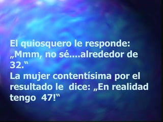 El quiosquero le responde: „ Mmm, no sé....alrededor de 32.“ La mujer contentísima por el resultado le  dice: „En realidad tengo  47!“ 
