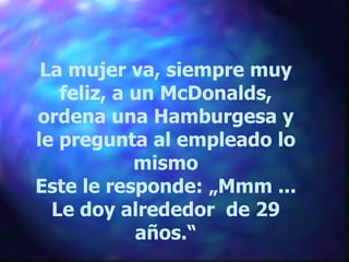 La mujer va, siempre muy feliz, a un McDonalds, ordena una Hamburgesa y le pregunta al empleado lo mismo Este le responde: „Mmm ... Le doy alrededor  de 29 años.“ 
