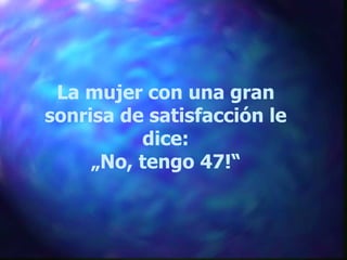 La mujer con una gran sonrisa de satisfacción le dice: „ No, tengo 47!“ 