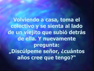 Volviendo a casa, toma el colectivo y se sienta al lado de un viejito que subió detrás de ella. Y nuevamente pregunta: „ Discúlpeme señor, ¿cuántos años cree que tengo?“ 