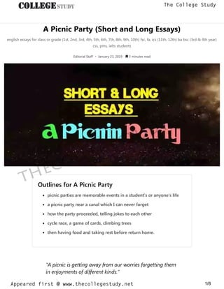 A Picnic Party (Short and Long Essays)
english essays for class or grade (1st, 2nd, 3rd, 4th, 5th, 6th, 7th, 8th, 9th, 10th) fsc, fa, ics (11th, 12th) ba bsc (3rd & 4th year)
css, pms, ielts students
Editorial Staff • January 23, 2019  3 minutes read
Outlines for A Picnic PartyOutlines for A Picnic Party
picnic parties are memorable events in a student’s or anyone’s lifepicnic parties are memorable events in a student’s or anyone’s life
a picnic party near a canal which I can never forgeta picnic party near a canal which I can never forget
how the party proceeded, telling jokes to each otherhow the party proceeded, telling jokes to each other
cycle race, a game of cards, climbing treescycle race, a game of cards, climbing trees
then having food and taking rest before return home.then having food and taking rest before return home.
“A picnic is getting away from our worries forgetting them
in enjoyments of different kinds.”
thecollegestudy.net
1/8
The College Study
Appeared first @ www.thecollegestudy.net
https://w
w
w
.thecollegestudy.net/
 