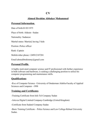 CV
Ahmed Ibrahim Abbaker Mohammed
Personal Information
Date of birth:01/03/1975
Place of birth: Aldeain –Sudan
Nationality: Sudanese
Marital status: Married, having 3 kids
Position :Police officer
Rank :Captain
Mobile/other phone:+249912187281
Email:ahmedibrahimmy@gmail.com
Personal Profile
A highly motivated computer science and IT professional with further experience
in both software and hardware, is seeking a challenging position to utilize his
computer programming and maintenance skills.
Qualifications
-B.sc of Computer Science –University of Omdurman Alahlia-Faculty of Applied
Sciences and Computer –1998
Training and Certificates
-Training Certificate from Info Tel Company Sudan
-Artevea Digital Limited Company-Cambridge (United Kingdom)
-Certificate from Sudatel Company-Sudan
-Basic Training Certificate – Police Science and Law College-Rebaat University
Sudan.
 
