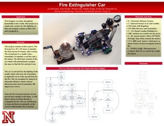 Fire Extinguisher Car
Lee Bowman, Sean Knight, Wenjian Qin, Duptho Kinga, Siyuan Qi, Desmond Lai
Electrical Engineering, University of Nebraska-Lincoln. Group 70
Fires happen everyday throughout
households in the world. This project is a
small scale version of a fire fighting car
that can navigate a house to find a fire
and extinguish it.
Overview
Our project consists of three pieces. The
first part is a 10’ x 10’ maze to simulate
the basic layout of a house with 4 rooms.
The second part is a candle with a
transmitter to simulate a real fire and a
fire alarm. The third part consists of the
car which will autonomously navigate
the maze to find the fire and put it out.
Application Materials And Parts
 8 - Ultrasonic Distance Sensors
 2 - Infrared Sensors (Car and Candle)
CO2 Tank with Regulator
 315 MHz Receiver and Transmitter
 2 – 16 Channel Analog Multiplexers
 180° rotation servo motor for the turret
 2 - DC geared motors with a SN754410
H-bridge chip which controls the motors
 12 V, 6800 mAh battery which gives us
about 4 hours of maze navigation battery
life.
1 - ATMEGA328p Microprocessor
 Arduino Mini Pro to control the candle
fire alarm.
Schematicthe maze to find the fire and put it out.
The car is activated by the lighting of the
candle which will cause the transmitter
to signal the car to wake up and look for
the fire. The car navigates by using its 8
ultrasonic distance sensors and an
Infrared sensor moved constantly 180
degrees by a servo.
Once the fire is located and the car has
moved close enough to the flame, it will
shoot a blast of carbon dioxide to
extinguish the fire. The car will then go
to sleep and listen occasionally on the
receiver until another fire is started.
Fire Car Flowchart (Left), Fire Alarm Flowchart (Right)
Schematic
 