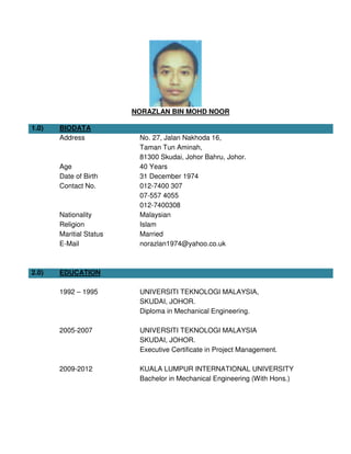 NORAZLAN BIN MOHD NOOR
1.0) BIODATA
Address
Age
Date of Birth
No. 27, Jalan Nakhoda 16,
Taman Tun Aminah,
81300 Skudai, Johor Bahru, Johor.
40 Years
31 December 1974
Contact No. 012-7400 307
07-557 4055
012-7400308
Nationality Malaysian
Religion Islam
Maritial Status Married
E-Mail norazlan1974@yahoo.co.uk
2.0) EDUCATION
1992 – 1995 UNIVERSITI TEKNOLOGI MALAYSIA,
SKUDAI, JOHOR.
Diploma in Mechanical Engineering.
2005-2007 UNIVERSITI TEKNOLOGI MALAYSIA
SKUDAI, JOHOR.
Executive Certificate in Project Management.
2009-2012 KUALA LUMPUR INTERNATIONAL UNIVERSITY
Bachelor in Mechanical Engineering (With Hons.)
 