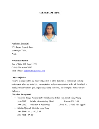CURRICULUM VITAE
Nanthinni Annamalai
97U, Taman Semarak Jaya,
32400 Ayer Tawar,
Perak.
Personal Particulars
Date of Birth: 11th January 1991
Contact No: 010-4629982
Email address: nanthinni_blue@yahoo.com
Career Objective
To serve as a responsible and hardworking staff in a firm that offers a professional working
environment where my analytical, communication and my administrative skills will be utilized in
meeting the corporation’s goal, in providing quality outcomes, and willingness to take on new
challenges.
Education Background
 Universiti Tenaga Nasional (UNITEN) Kampus Sultan Haji Ahmad Shah, Pahang
2010-2013 Bachelor of Accounting (Hons) Current GPA: 3.19
2009-2010 Foundation in Accounting CGPA: 3.43 (Second class Upper)
 Sekolah Menegah Methodist Ayer Tawar
2008 SPM – 3 A2, 5 B3, 3 B4
2006 PMR – 5A 2B
 