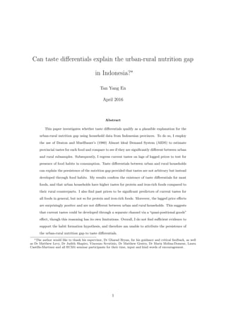 Can taste diﬀerentials explain the urban-rural nutrition gap
in Indonesia?∗
Tan Yang En
April 2016
Abstract
This paper investigates whether taste diﬀerentials qualify as a plausible explanation for the
urban-rural nutrition gap using household data from Indonesian provinces. To do so, I employ
the use of Deaton and Muellbauer’s (1980) Almost ldeal Demand System (AIDS) to estimate
provincial tastes for each food and compare to see if they are signiﬁcantly diﬀerent between urban
and rural subsamples. Subsequently, I regress current tastes on lags of logged prices to test for
presence of food habits in consumption. Taste diﬀerentials between urban and rural households
can explain the persistence of the nutrition gap provided that tastes are not arbitrary but instead
developed through food habits. My results conﬁrm the existence of taste diﬀerentials for most
foods, and that urban households have higher tastes for protein and iron-rich foods compared to
their rural counterparts. I also ﬁnd past prices to be signiﬁcant predictors of current tastes for
all foods in general, but not so for protein and iron-rich foods. Moreover, the lagged price eﬀects
are surprisingly positive and are not diﬀerent between urban and rural households. This suggests
that current tastes could be developed through a separate channel via a “quasi-positional goods”
eﬀect, though this reasoning has its own limitations. Overall, I do not ﬁnd suﬃcient evidence to
support the habit formation hypothesis, and therefore am unable to attribute the persistence of
the urban-rural nutrition gap to taste diﬀerentials.
∗The author would like to thank his supervisor, Dr Gharad Bryan, for his guidance and critical feedback, as well
as Dr Matthew Levy, Dr Judith Shapiro, Vincenzo Scrutinio, Dr Matthew Gentry, Dr Maria Molina-Domene, Laura
Castillo-Martinez and all EC331 seminar participants for their time, input and kind words of encouragement.
1
 