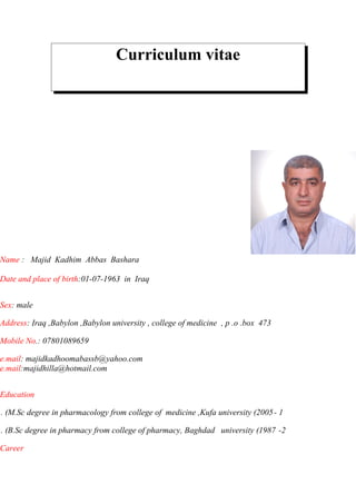 Curriculum vitae
Name : Majid Kadhim Abbas Bashara
Date and place of birth:01-07-1963 in Iraq
Sex: male
Address: Iraq ,Babylon ,Babylon university , college of medicine , p .o .box 473
Mobile No.: 07801089659
e.mail: majidkadhoomabassb@yahoo.com
e.mail:majidhilla@hotmail.com
Education
1-M.Sc degree in pharmacology from college of medicine ,Kufa university (2005. (
2-B.Sc degree in pharmacy from college of pharmacy, Baghdad university (1987. (
Career
 