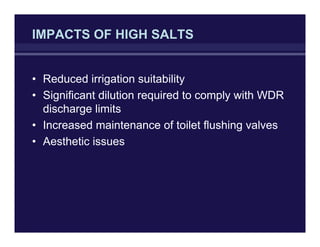 IMPACTS OF HIGH SALTS
• Reduced irrigation suitability
• Significant dilution required to comply with WDR
discharge limits
• Increased maintenance of toilet flushing valves
• Aesthetic issues
 