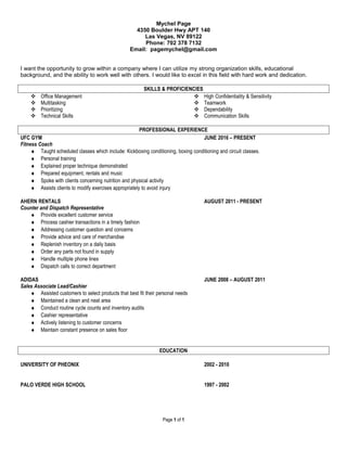 Mychel Page
4350 Boulder Hwy APT 140
Las Vegas, NV 89122
Phone: 702 378 7132
Email: pagemychel@gmail.com
I want the opportunity to grow within a company where I can utilize my strong organization skills, educational
background, and the ability to work well with others. I would like to excel in this field with hard work and dedication.
SKILLS & PROFICIENCIES
 Office Management
 Multitasking
 Prioritizing
 Technical Skills
 High Confidentiality & Sensitivity
 Teamwork
 Dependability
 Communication Skills
PROFESSIONAL EXPERIENCE
UFC GYM JUNE 2016 – PRESENT
Fitness Coach
♦ Taught scheduled classes which include: Kickboxing conditioning, boxing conditioning and circuit classes.
♦ Personal training
♦ Explained proper technique demonstrated
♦ Prepared equipment, rentals and music
♦ Spoke with clients concerning nutrition and physical activity
♦ Assists clients to modify exercises appropriately to avoid injury
AHERN RENTALS AUGUST 2011 - PRESENT
Counter and Dispatch Representative
♦ Provide excellent customer service
♦ Process cashier transactions in a timely fashion
♦ Addressing customer question and concerns
♦ Provide advice and care of merchandise
♦ Replenish inventory on a daily basis
♦ Order any parts not found in supply
♦ Handle multiple phone lines
♦ Dispatch calls to correct department
ADIDAS JUNE 2008 – AUGUST 2011
Sales Associate Lead/Cashier
♦ Assisted customers to select products that best fit their personal needs
♦ Maintained a clean and neat area
♦ Conduct routine cycle counts and inventory audits
♦ Cashier representative
♦ Actively listening to customer concerns
♦ Maintain constant presence on sales floor
EDUCATION
UNIVERSITY OF PHEONIX 2002 - 2010
PALO VERDE HIGH SCHOOL 1997 - 2002
Page 1 of 1
 
