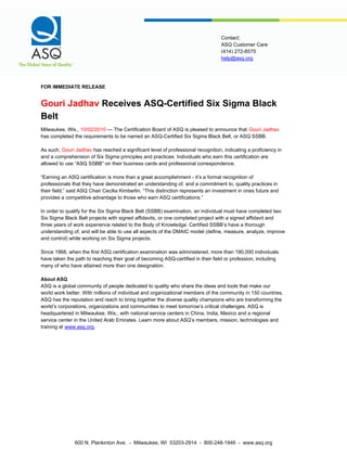 help@asq.org
Contact:
ASQ Customer Care
(414) 272-8575
FOR IMMEDIATE RELEASE
Gouri Jadhav Receives ASQ-Certified Six Sigma Black
Belt
Milwaukee, Wis., 10/02/2010 — The Certification Board of ASQ is pleased to announce that Gouri Jadhav
has completed the requirements to be named an ASQ-Certified Six Sigma Black Belt, or ASQ SSBB.
As such, Gouri Jadhav has reached a significant level of professional recognition, indicating a proficiency in
and a comprehension of Six Sigma principles and practices. Individuals who earn this certification are
allowed to use “ASQ SSBB” on their business cards and professional correspondence.
“Earning an ASQ certification is more than a great accomplishment - it’s a formal recognition of
professionals that they have demonstrated an understanding of, and a commitment to, quality practices in
their field,” said ASQ Chair Cecilia Kimberlin. “This distinction represents an investment in ones future and
provides a competitive advantage to those who earn ASQ certifications.”
In order to qualify for the Six Sigma Black Belt (SSBB) examination, an individual must have completed two
Six Sigma Black Belt projects with signed affidavits, or one completed project with a signed affidavit and
three years of work experience related to the Body of Knowledge. Certified SSBB’s have a thorough
understanding of, and will be able to use all aspects of the DMAIC model (define, measure, analyze, improve
and control) while working on Six Sigma projects.
Since 1968, when the first ASQ certification examination was administered, more than 190,000 individuals
have taken the path to reaching their goal of becoming ASQ-certified in their field or profession, including
many of who have attained more than one designation.
About ASQ
ASQ is a global community of people dedicated to quality who share the ideas and tools that make our
world work better. With millions of individual and organizational members of the community in 150 countries,
ASQ has the reputation and reach to bring together the diverse quality champions who are transforming the
world’s corporations, organizations and communities to meet tomorrow’s critical challenges. ASQ is
headquartered in Milwaukee, Wis., with national service centers in China, India, Mexico and a regional
service center in the United Arab Emirates. Learn more about ASQ’s members, mission, technologies and
training at www.asq.org.
600 N. Plankinton Ave. - Milwaukee, WI 53203-2914 - 800-248-1946 - www.asq.org
 