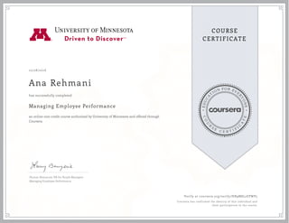 EDUCA
T
ION FOR EVE
R
YONE
CO
U
R
S
E
C E R T I F
I
C
A
TE
COURSE
CERTIFICATE
10/28/2016
Ana Rehmani
Managing Employee Performance
an online non-credit course authorized by University of Minnesota and offered through
Coursera
has successfully completed
Human Resources: HR for People Managers
Managing Employee Performance
Verify at coursera.org/verify/HB9M8L2EPWP5
Coursera has confirmed the identity of this individual and
their participation in the course.
 