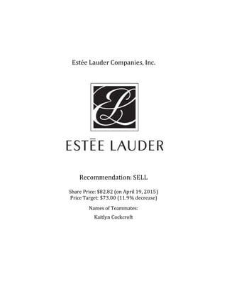 Estée Lauder Companies, Inc.
Recommendation: SELL
Share Price: $82.82 (on April 19, 2015)
Price Target: $73.00 (11.9% decrease)
Names of Teammates:
Kaitlyn Cockcroft
 