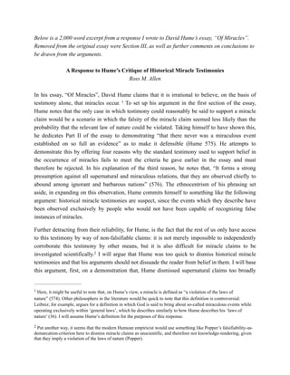 Below is a 2,000 word excerpt from a response I wrote to David Hume’s essay, “Of Miracles”.
Removed from the original essay were Section III, as well as further comments on conclusions to
be drawn from the arguments.
A Response to Hume’s Critique of Historical Miracle Testimonies
Ross M. Allen
In his essay, “Of Miracles”, David Hume claims that it is irrational to believe, on the basis of
testimony alone, that miracles occur. To set up his argument in the first section of the essay,1
Hume notes that the only case in which testimony could reasonably be said to support a miracle
claim would be a scenario in which the falsity of the miracle claim seemed less likely than the
probability that the relevant law of nature could be violated. Taking himself to have shown this,
he dedicates Part II of the essay to demonstrating “that there never was a miraculous event
established on so full an evidence” as to make it defensible (Hume 575). He attempts to
demonstrate this by offering four reasons why the standard testimony used to support belief in
the occurrence of miracles fails to meet the criteria he gave earlier in the essay and must
therefore be rejected. In his explanation of the third reason, he notes that, “It forms a strong
presumption against all supernatural and miraculous relations, that they are observed chiefly to
abound among ignorant and barbarous nations” (576). The ethnocentrism of his phrasing set
aside, in expanding on this observation, Hume commits himself to something like the following
argument: historical miracle testimonies are suspect, since the events which they describe have
been observed exclusively by people who would not have been capable of recognizing false
instances of miracles.
Further detracting from their reliability, for Hume, is the fact that the rest of us only have access
to this testimony by way of non-falsifiable claims: it is not merely impossible to independently
corroborate this testimony by other means, but it is also difficult for miracle claims to be
investigated scientifically. I will argue that Hume was too quick to dismiss historical miracle2
testimonies and that his arguments should not dissuade the reader from belief in them. I will base
this argument, first, on a demonstration that, Hume dismissed supernatural claims too broadly
Here, it might be useful to note that, on Hume’s view, a miracle is defined as “a violation of the laws of1
nature” (574). Other philosophers in the literature would be quick to note that this definition is controversial.
Leibniz, for example, argues for a definition in which God is said to bring about so-called miraculous events while
operating exclusively within ‘general laws’, which he describes similarly to how Hume describes his ‘laws of
nature’ (36). I will assume Hume’s definition for the purposes of this response.
Put another way, it seems that the modern Humean empiricist would use something like Popper’s falsifiability-as-2
demarcation-criterion here to dismiss miracle claims as unscientific, and therefore not knowledge-rendering, given
that they imply a violation of the laws of nature (Popper).
 