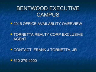BENTWOOD EXECUTIVEBENTWOOD EXECUTIVE
CAMPUSCAMPUS
 2015 OFFICE AVAILABLITY OVERVIEW2015 OFFICE AVAILABLITY OVERVIEW
 TORNETTA REALTY CORP EXCLUSIVETORNETTA REALTY CORP EXCLUSIVE
AGENTAGENT
 CONTACT FRANK J TORNETTA, JRCONTACT FRANK J TORNETTA, JR
 610-279-4000610-279-4000
 
