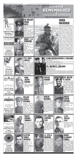 Remembering You,
Our Veterans,
On This Day!
Johnston Ming
Manning LLP
403-346-5591
“Proud to Honour Our
Country’s Veterans on
November 11th”
Adanac
Insurance
Services Ltd.
403-343-6623
Remember . . .
it’s our freedom!
Mountain
Sod & Seed
Farm Ltd.
403-227-5723
“With Honour and
Respect to Our Veterans”
Royal LePage
Network Realty
Corp.
403-346-8900
“We recognize and
salute all these men
and women past . . .
present”
Reserve Fund
Planners Ltd.
403-348-5444
reserve@telusplanet.net
“Honoring our veterans
proudly.”
Golden Circle
Senior Resource
Centre
403-343-6074
“Grateful for their
dedication & bravery”
Eventide
Funeral
Chapel and
Crematorium
403-347-2222
DEREK
MACKENZIEDerek joined the Reserves in
1994 and transferred into the
Regular Force in January of
1997. He served as an Artil-
lery Gunner with the 1st Reg-
iment Royal Canadian Horse
Artillery out of Shilo, Mani-
toba and the 2nd Regiment
Royal Canadian Horse Artil-
lery in Petawawa, Ontario. He
served in 2 overseas deploy-
ments: one in Bosnia in 2001
and the other in Afghanistan
in 2007. During his career he
deployed on several humani-
tarian aids for Canada. . After
proudly serving with 16 years
of service he decided to re-
lease and move to Red Deer
where he now has the oppor-
tunity to serve his community
as a Real Estate Associate.
SGT WILLIAM
ANSON
GAETZBranch of Service: Royal
Canadian Artillery, 78
Battery. Years Enlisted:
1939 – 45
Theatres of Service:
N.W. Europe, Italy
Medals: 1939-45 Star,
France and Germany
Star, Defense Medal,
Volunteer Service with
clasp Medal 1939-45
SGT. WALTER
P. GUTSCHYears Enlisted: 24 Years.
Served: The Korean Conflict,
UNPeacekeepersinCanada,
Far East, Continental
Europe and Cyprus. Unique
Experiences: Served bases
throughout Canada and
Germany. Served with the
First Battalion Black Watch
as Military Police and
Peacekeeper for the United
Nations. Canadian Volunteer
Medal for Korea, United
Nations Service Medal,
Cypress and Canadian
Forces.
DUNCAN
MCDONELLDuncan was a member of
the PPCLI from 1935-1958.
He was one of the first Ca-
nadians overseas, landing
in Scotland on Dec. 30,
1939. He was torpedoed
in the invasion of Sicily
in 1943. Rescued and re-
equipped, he then landed in
Italy and was involved in the
battles at Monte Cassino
and Ortona. He was pro-
moted to Regimental Ser-
geant Major.
FLYING OFFICER DALPHAS E. COULLIARDBranch of Service: Air Gunner, RCAF
Years Enlisted: 1943
Theatre Served: Bomber Command, England
Medals: 1939-45 Star, France/Germany Star, War Medal 1939-45, Canadian Volunteer and
Clasp, Defense Medal, Bomber Command 1939 – 45.
Three-quarters through his tour, Dalphas’ aircraft received heavy damage but still made it
home. The plane crashed on landing and Dalphas was out of action for one month. He still
has problems with his knees because of the crash.
CPL. WILFRED D. COULLIARDBranch of Service: Field Engineer, Canadian Army
Years Enlisted: 1915
Theatre Served: Europe, France
Medals: two ribbons awarded
Wilfred and his buddy were in the trenches when the gas rolled in. In the confusion, the
friend took Wilfred for dead. Wilfred was later picked up and returned to hospital in England,
then on to Moose Jaw. He would go meet the troop trains returning the soldiers from Europe
and, to his surprise, one day saw his old buddy. Wilfred greeted him, but his friend was afraid
to touch him; the friend believed himself to be dying and thought he was simply seeing the
ghosts of his old friends.
SIDNEY S. N.
TOWNSENDBranch of Service:
Service Corps
Unit: 34 Composite
Company
Years Enlisted: 4
Theatre of Service:
European
Medals: CSM and
Clasp, 1939 – 1945 Star,
France and Germany
Star, Defence Medal,
War Medal 1939 – 1945
PHYLIAS
DURAND
Participated in the
battle of Vimy Ridge
and was wounded in
the action.
PTE. FRED C.
SMALLEY
Pte. Smalley was
awarded the British
Empire (King George)
Medal for outstanding
heroism for assisting in
the rescue of a pilot from
a crashed, burning plane
that carried ammunition.
He enlisted with the
Seaforth Highlanders on
Sept. 8, 1939, five days
after war was declared.
He went overseas with
the First Division.
DONA
JOSEPH
DURAND
Served with the
Calgary Highlanders.
Was killed in battle at
Vimy Ridge.
COURAGE
REMEMBERED
RememberingJUNO BEACH
THE 70TH
ANNIVERSARY OF D-DAY
WILLIAM
CHARLES
MCDONELL
Enlisting as a Private in
September 1914 with
the Winnipeg Rifles, he
received the Officer’s
Commission in March
1916. He was awarded the
military cross in July
1917 for conspicuous
gallantry and devotion
to duty. He was later
promoted to Captain.
HAROLD
CLINTON
MCDONELl
Branch of Service: Army
Unit: Canadian Expedi-
tionary Force
Years Enlisted: 1915 -
1917
Served: Europe
Fought at Vimy Ridge,
Killed in Action, Hill 70,
France, August 15, 1917,
Age 19
ROBERT
ELLSWORTH
CORNELLRobertwasbestknownasaman
who enjoyed life and meeting
people. He served his country
in the WWII as a Sergeant
with the Calgary 3rd Anti-Tank
Regiment. Canadian Army
(Active) 1941 – 1945. Served in
Canada, Britain, & North West
Europe. Medals Awarded: 1939
– 1945 Star, France & Germany
Star, Defense Medal, Canadian
Volunteer Service Medal with
Clasp, and War Medal 1939 –
1945.
S P E C I A L A D V E R T I S I N G F E A T U R E
L.C. CECIL A.
SWANSONBranch/Unit: Canadian Army,
Loyal Edmonton Regiment,
Queens Own Rifles. Year
enlisted: 1944. Served in
United Kingdom, Holland,
Germany. Medals awarded:
Frane/Germany Star, Ca-
nadian Voluntary Service
Medal and Clasp. L.C. Cecil
attended the Victory Parade
in Berlin in 1945 with “D”
Company, Loyal “Eddies.” He
transferred to Queens Own
Rifles for occupational duty
in Germany. He served in
Amsterdam and Den Hague
and was discharged in 1946.
PTE. MARTIN
LAWFORD
ELLIS
Enlisted in Calgary
on Nov. 23, 1915 with
the 89th Battalion and
then transferred to the
31st Battalion of the
Canadian Infantry. He
was killed in action on
Sept. 27, 1916 at Vimy
Ridge, France.
L/CPL.
WAYLAT
ELLIS
Enlisted in Victoria,
B.C. on May 11, 1916,
he served with the
CMR in Germany. He
was discharged on
May 1, 1919.
CLAYTON
ERNEST
MCGRATH
Unit: Regina Rifles
Regiment
Years Enlisted: 1939 -
1945 WWII
Medals: War Medal
1939-45, Defence Medal
Was on active duty
during D-Day
Born: Jan. 21, 1921 -
Swalwell, AB
Died: Feb. 24, 1967 –
Valley View, AB
PHILLIP
EDWARD
CONNOLLY
Phillip Edward Connolly
was member of the Air
Force from 1941 to 1946.
While flying along the
west coast on submarine
patrol, his plane crashed
into the Pacific Ocean.
He was rescued six hours
later lying on the wing of
his plane with a broken
back. He was demobilized
with rank of warrant offi-
cer, First Class.
E6 RED DEER ADVOCATE Saturday, Nov. 8, 2014
 