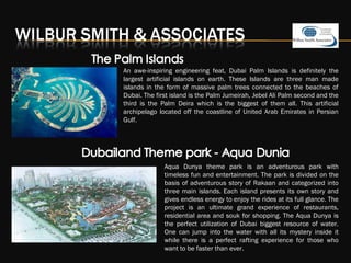 An awe-inspiring engineering feat, Dubai Palm Islands is definitely the
largest artificial islands on earth. These Islands are three man made
islands in the form of massive palm trees connected to the beaches of
Dubai. The first island is the Palm Jumeirah, Jebel Ali Palm second and the
third is the Palm Deira which is the biggest of them all. This artificial
archipelago located off the coastline of United Arab Emirates in Persian
Gulf.
Aqua Dunya theme park is an adventurous park with
timeless fun and entertainment. The park is divided on the
basis of adventurous story of Rakaan and categorized into
three main islands. Each island presents its own story and
gives endless energy to enjoy the rides at its full glance. The
project is an ultimate grand experience of restaurants,
residential area and souk for shopping. The Aqua Dunya is
the perfect utilization of Dubai biggest resource of water.
One can jump into the water with all its mystery inside it
while there is a perfect rafting experience for those who
want to be faster than ever.
 