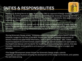 •Applies for Building Permit to Dubai Municipality (DM) for approval of Design drawings.
Submits, by online application, the Preliminary and Final design drawings complying with the
Green building requirements and Civil Defence Fire Protection regulations. Sets appointment, by
personal or video conference, for revision of drawings and modification.
•Manages various services, consult with the Owner, research design criteria, attend meetings,
communicate with the Project team, report progress of the Work to the Owner, and submits a
schedule of services showing anticipated dates for start of construction and substantial
completion.
•During Schematic Design phase, “prepares a preliminary evaluation of the Owner’s program,
schedule, budget for the Cost of the Work, Project site, and the proposed procurement or
delivery method and other Initial Information, each in terms of the other”. Also, makes
recommendations on environmentally responsible design options available and applicable to
the Project and discuss with the Owner the feasibility of incorporating these options. And also
consider materials, building systems and equipment consistent with owner’s budget, and
schedule.
•The Design Development phase follows the Schematic Design phase, submits
•drawings and specifications showing the development of the design to the Owner, and updates
the estimated pricing.
 