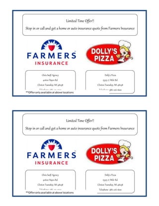Chris Swift Agency
40620 Hayes Rd.
Clinton Township, MI 48038
Telephone: 586-231-2520
Limited Time Offer!!
Stop in or call and get a home or auto insurance quote from Farmers Insurance
and get a free large pizza!
Dolly’s Pizza
15325 17 Mile Rd.
Clinton Township, MI 48038
Telephone: 586-226-1600
**Offeronlyavailable atabove locations
Chris Swift Agency
40620 Hayes Rd.
Clinton Township, MI 48038
Telephone: 586-231-2520
Limited Time Offer!!
Stop in or call and get a home or auto insurance quote from Farmers Insurance
and get a free large pizza!
Dolly’s Pizza
15325 17 Mile Rd.
Clinton Township, MI 48038
Telephone: 586-226-1600
**Offeronlyavailable atabove locations
 