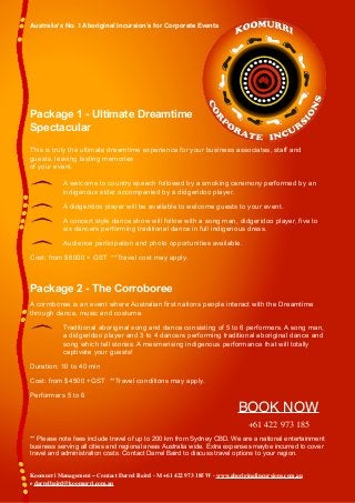 Australia's No. 1 Aboriginal Incursion’s for Corporate Events
Package 1 - Ultimate Dreamtime
Spectacular
This is truly the ultimate dreamtime experience for your business associates, staff and
guests, leaving lasting memories
of your event.
A welcome to country speech followed by a smoking ceremony performed by an
indigenous elder accompanied by a didgeridoo player.
A didgeridoo player will be available to welcome guests to your event.
A concert style dance show will follow with a song man, didgeridoo player, five to
six dancers performing traditional dance in full indigenous dress.
Audience participation and photo opportunities available.
Cost: from $6000 + GST **Travel cost may apply.
Package 2 - The Corroboree
A corroboree is an event where Australian first nations people interact with the Dreamtime
through dance, music and costume.
Traditional aboriginal song and dance consisting of 5 to 6 performers. A song man,
a didgeridoo player and 3 to 4 dancers performing traditional aboriginal dance and
song which tell stories. A mesmerising indigenous performance that will totally
captivate your guests!
Duration: 10 to 40 min
Cost: from $4500 +GST **Travel conditions may apply.
Performers 5 to 6
+61 422 973 185
** Please note fees include travel of up to 200 km from Sydney CBD. We are a national entertainment
business serving all cities and regional areas Australia wide. Extra expenses maybe incurred to cover
travel and administration costs. Contact Darrel Baird to discuss travel options to your region.
BOOK NOW
Koomurri Management ~ Contact Darrel Baird - M +61 422 973 185 W - www.aboriginalincursions.com.au
e darrelbaird@koomurri.com.au
 